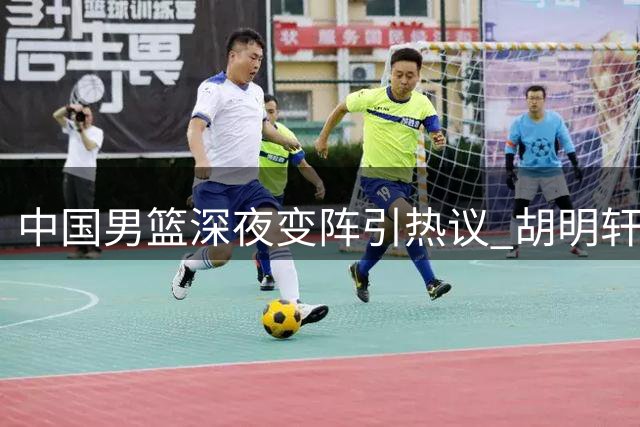 中国男篮深夜变阵引热议 胡明轩火线归队补强后场短板