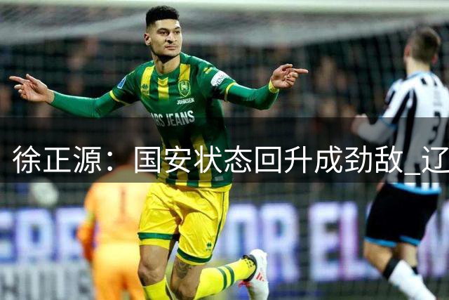 徐正源：国安状态回升成劲敌 辽足球员将全力以赴